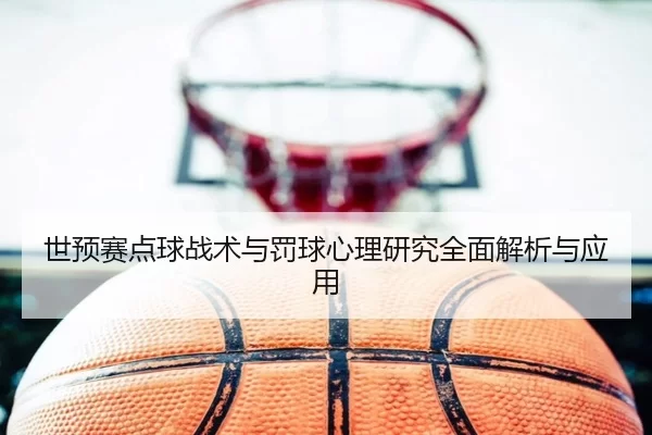 世预赛点球战术与罚球心理研究全面解析与应用